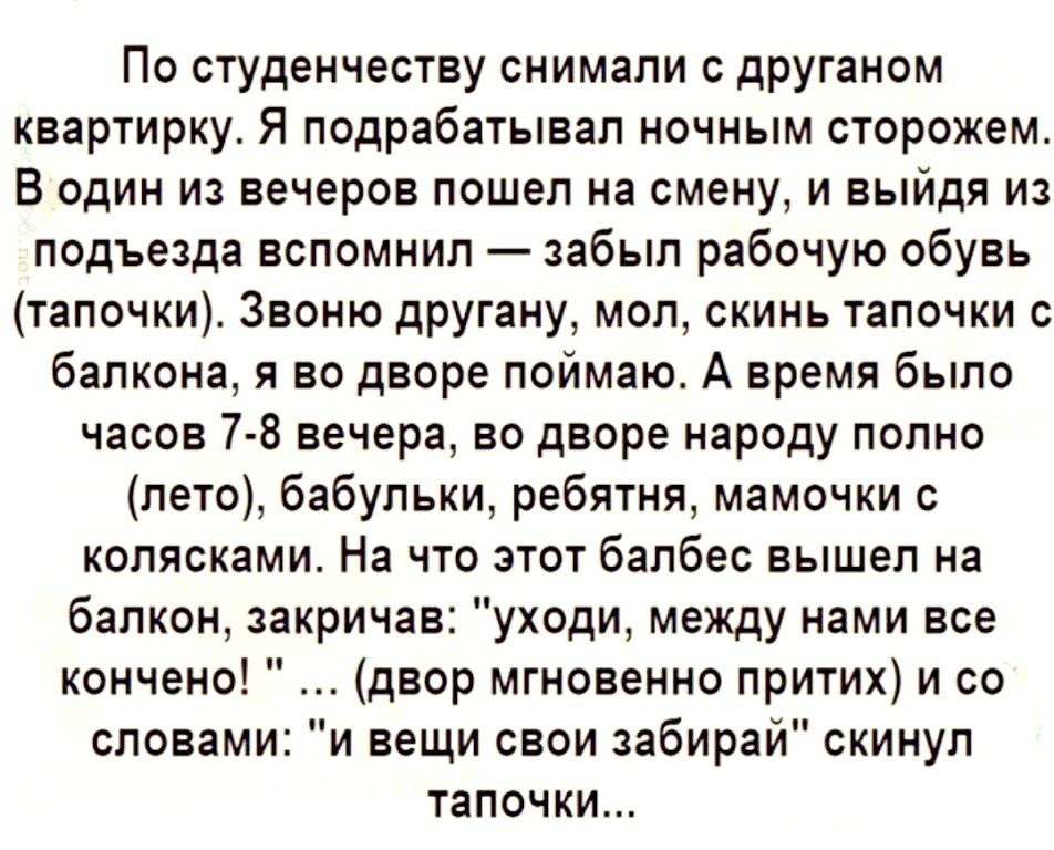 По студенчеству снимали с друганом квартирку Я подрабатывал ночным сторожем В один из вечеров пошел на смену и выйдя из подъезда вспомнил забыл рабочую обувь тапочки Звоню другану мол скинь тапочки с балкона я во дворе поймаю А время было часов 7 8 вечера во дворе народу полно лето бабульки ребятня мамочки с колясками На что этот балбес вышел на балкон закричав уходи между нами все кончено двор мг