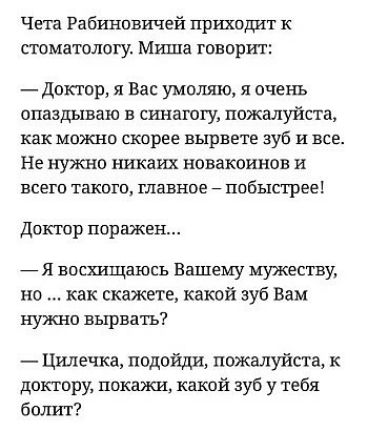 Чета Рабгшовичей Пршодит к стоматологу Миша говорит доктор я Вас умоляю я очень опаздываю в синагогу пожыуйста как можно скорее вырвете зуб и все Не нужно никаих новакоинов и всего такого главное побыстрее Доктор поражен Я восхищаюсь Вашему мужеству но как скажете какой зуб Вам нужно вырвать Цилечка подойди пожалуйста к доктору покажи какой зуб у тебя болт