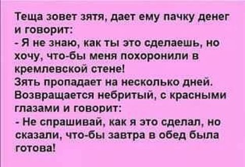 Теща зовет зятя дает ему пачку денег и говорит Я не знаю как ты это сделаешь но хочу чтобы меня похороиипи в кремлевской стене Зять пропадает на несколько дней Возвращается небритый красными глазами и говорит Не спраШИвай как я это сделал но сказали чтобы завтра в обед была готова
