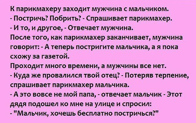 К парикмахеру заходит мужчина с мальчиком Постричь Побрить Спрашивает парикмахер И то и другое Отвечает мужчина После того как парикмахер заканчивает мужчина говорит А теперь постригите мальчика а я пока схожу за газетой Проходит много времени а мужчины все нет Куда же провалился твой отец Потеряв терпение спрашивает парикмахер мальчика А это вовсе не мой папа отвечает мальчик Этот дядя подошел ко