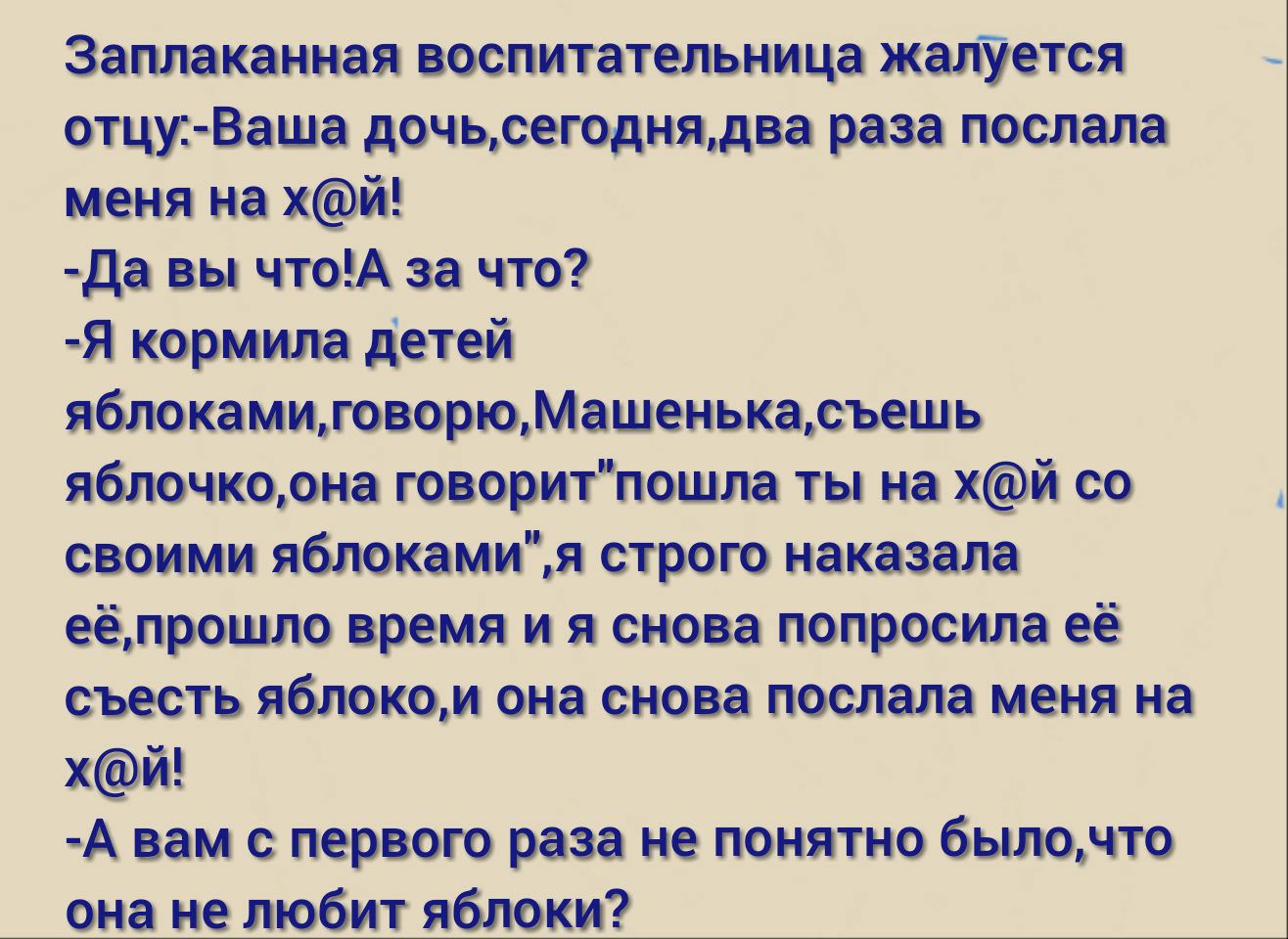 Заплаканная воспитательница жалУется отцуВаша дочьсегоднядва раза послала меня на хй ъда вы чтоА за что Я кормила детей яблокамиговорюМашенькасъешь яблочкорна говоритпошла ты на хй со своими яблокамия строю наказала еёмрошло время и я снова попросила её съесть яблоком она снова послала меня на хй А вам первою раза не понятно былонто она не любит яблоки