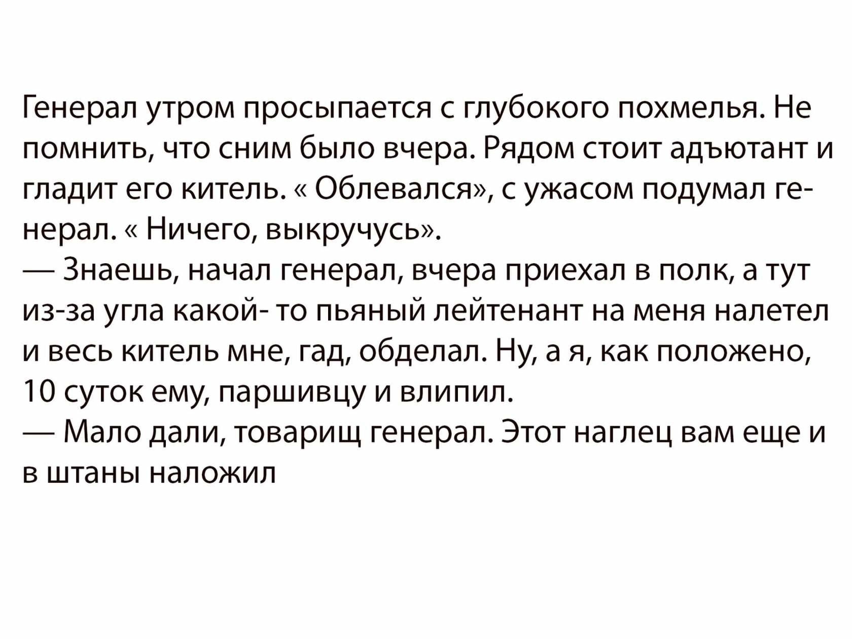 Генерал утром просыпается с глубокого похмелья Не помнить что сним было вчера Рядом стоит адъютант и гладит его китель Облевался с ужасом подумал ге нерал Ничего выкручусь Знаешь начал генерал вчера приехал в полк а тут из за угла какой то пьяный лейтенант на меня налетел и весь китель мне гад обделал Ну а я как положено 10 суток ему паршивцу и влипил Мало дали товарищ генерал Этот наглец вам еще 
