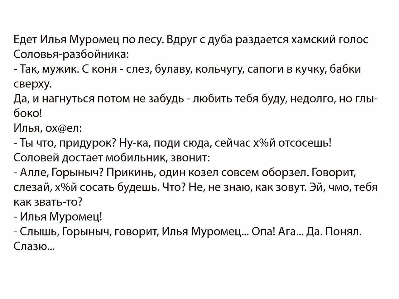 Едет Илья Муромец по лесу Вдруг с дуба раздается хамский голос Соловьяразбойника Так мужик С коня слез булаву кольчугу сапоги в кучку бабки сверху Да и нагнуться потом не забудь любить тебя буду недолго но глы боко Илья охел Ты что придурок Нука поди сюда сейчас хй отсосешь Соловей достает мобильник звонит Алле Горыныч Прикинь один козел совсем оборзел Говорит слезай хй сосать будешь Что Не не зна
