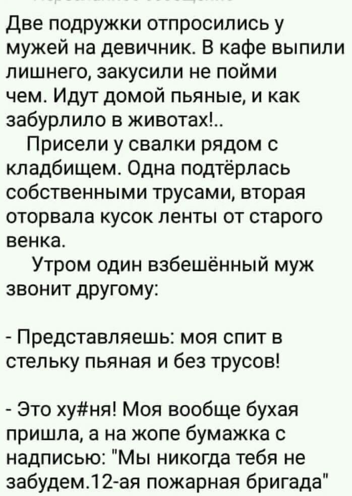 Две подружки отпросились у мужей на девичник В кафе выпили лишнего закусили не пойми чем Идут домой пьяные и как забурлило в животах Присели у свалки рядом с кладбищем Одна подтёрлась собственными трусами вторая оторвала кусок ленты от старого венка Утром один взбешённый муж звонит другому Представляешь моя спит в стельку пьяная и без трусов Это хуня Моя вообще бухая пришла а на жопе бумажка с над