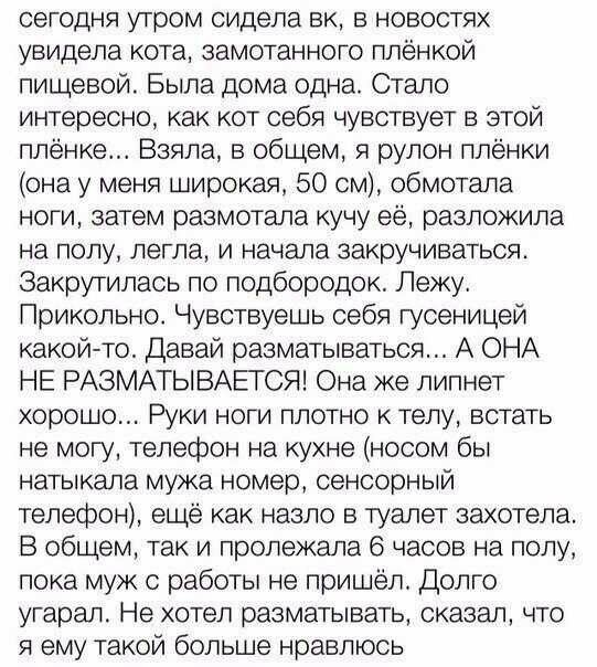 сегодня утром сидела вк в новостях увидела кота замотанного плёнкой пищевой Была дома одна Стало интересно как кот себя чувствует в этой плёнке Взяла в общем я рулон плёнки она у меня широкая 50 см обмотала ноги затем размотала кучу её разложила на полу легла и начала закручиваться Закрутипась по подбородок Лежу Прикольно Чувствуешь себя гусеницей какой то Давай разматываться А ОНА НЕ РАЗМАТЫВАЕТС