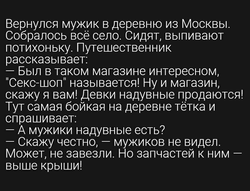 Вернулся мужик в деревню из Москвы Собралось всё село Сидят выпивают потихоньку Путешественник рассказывает Был в таком магазине интересном Секс шоп называется Ну и магазин скажу я вам Девки надувные продаются Тут самая бойкая на деревне тётка и спрашивает А мужики надувные есть Скажу честно мужиков не видел Может не завезли Но запчастей к ним выше крыши