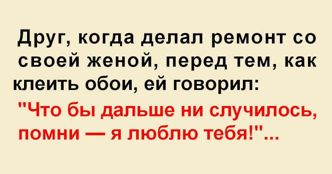 друг когда делал ремонт со своей женой перед тем как клеить обои ей говорил Что бы дальше ни случилось помни я люблю тебя