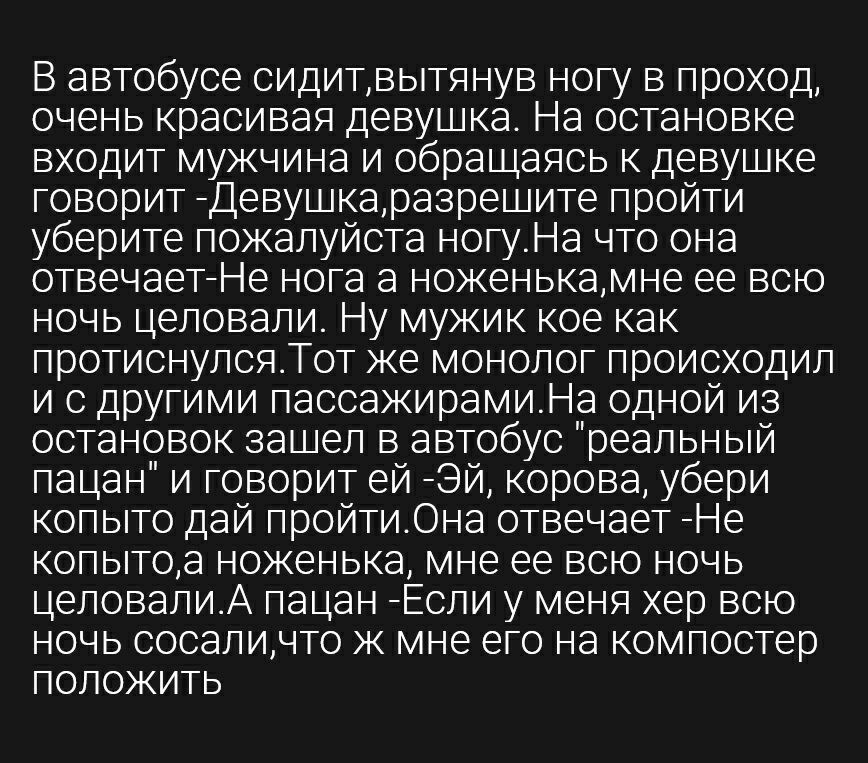В автобусе сидитвытянув ногу в проход очень красивая девушка На остановке входит мужчина и обращаясь к девушке говорит Девушкаразрешите пройти уберите пожалуйста ногуНа что она отвечаетНе нога а ноженькамне ее всю ночь целовали Ну мужик кое как протиснулсяАТот же монолог происходил и с другими пасоажирамиНа одной из остановок зашел в автобус реальный пацан и говорит ей Эй корова убери копыто дай п