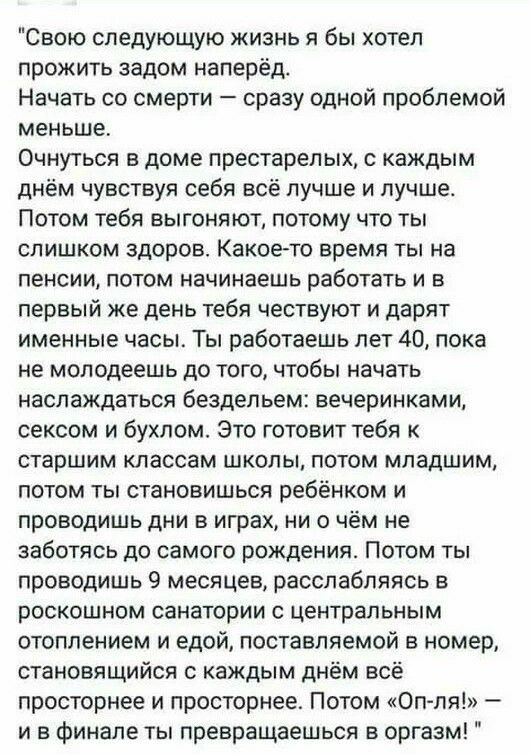 Свою следующую жизнь я бы хотел прожить задом наперёд Начать со смерти сразу одной проблемой меньше Очнуться в доме престарелых с каждым днём чувствуя себя всё лучше и лучше Потом тебя выгоняют потому что ты слишком здоров Какое то время ты на пенсии потом начинаешь работать и в первый же день тебя чествуют и дарят именные часы Ты работаешь лет 40 пока не молодеешь до того чтобы начать наслаждатьс