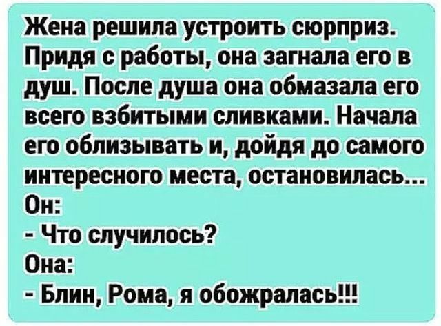 Жена решила устроить сюрприз Придя работы она загнала его в душ После душа она обмазала его всего взбитыми сливками Начала его облизывать и дойдя до самою интересного места остановилась Он Что случилось Она Блин Рома я обожралась