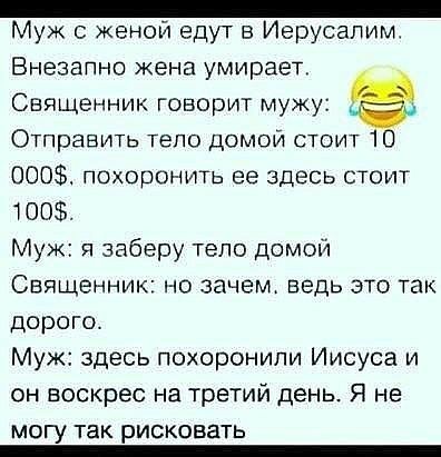 _ Муж женой едут в Иерусалим Внезапно жена умирает Священник говорит мужу Отправить тепо домой стоит 10 000 похоронить ее здесь стоит 100 Муж и заберу тело домой Священник но зачем ведь это так дорого Муж здесь похоронили Иисуса и он воскрес на третий день Я не МОГУ ТЗК рисковать _