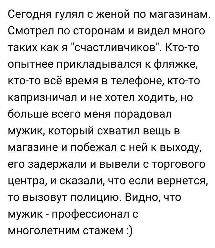 Сегодня гулял с женой по магазинам Смотрел по сторонам и видел много таких как я счастливчиков Кто то опытнее прикладывался к фляжке кто то всё время в телефоне кто то капризничал и не хотел ходить но больше всего меня порадовал мужик который схватил вещь в магазине и побежал с ней к выходу его задержали и вывели с торгового центра и сказали что если вернется то вызовут полицию Видно что мужик про