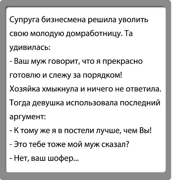 Супруга бизнесмена решила уволить свою молодую домработницу Та удивилась Ваш муж говорит что я прекрасно готовлю и слежу за порядком Хозяйка хмыкнупа и ничего не ответила Тогда девушка использовала последний аргумент К тому же я в постели лучше чем Вы Это тебе тоже мой муж сказал Нет ваш шофер