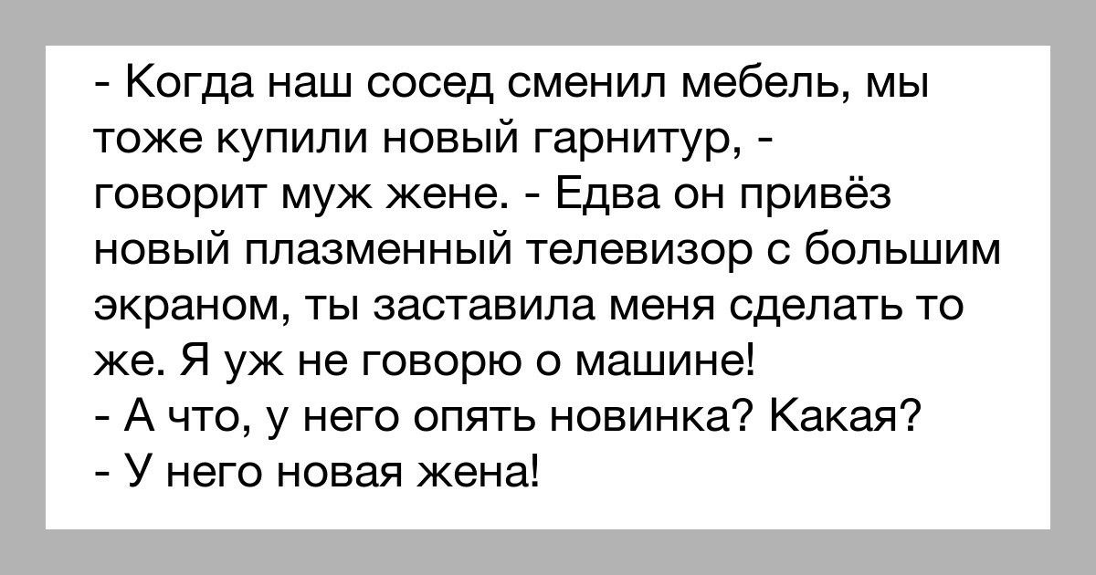 Когда наш сосед сменил мебель мы тоже купили новый гарнитур говорит муж жене Едва он привёз новый плазменный телевизор с большим экраном ты заставила меня сделать то же Я уж не говорю о машине А что у него опять новинка Какая У него новая жена