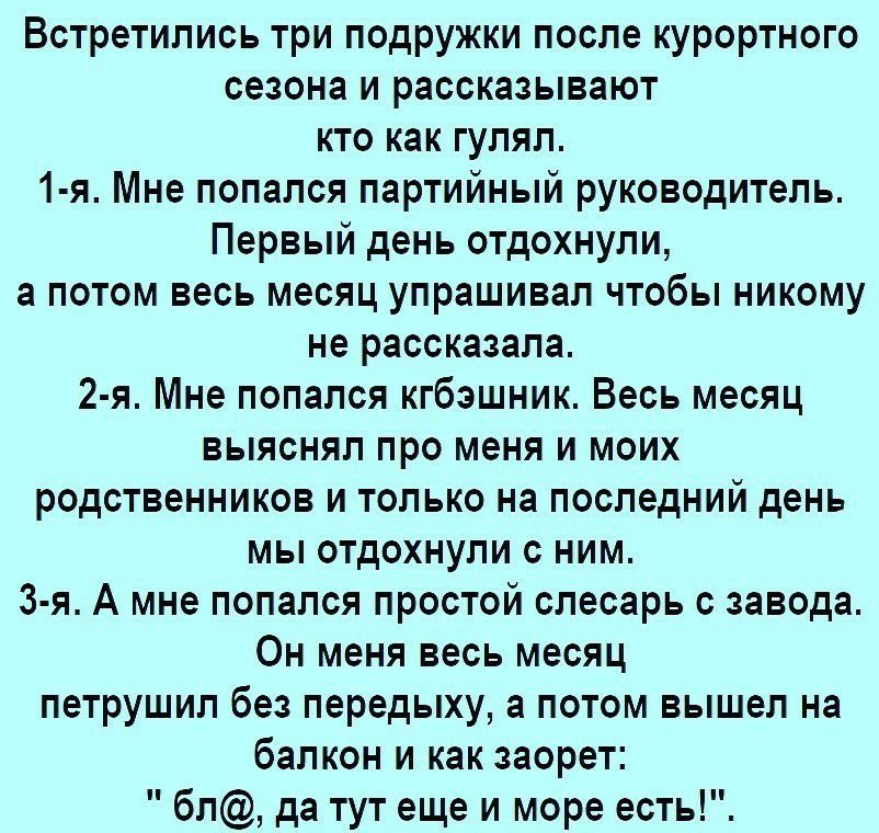 Встретились три подружки после курортного сезона и рассказывают кто как гулял 1 я Мне попался партийный руководитель Первый день отдохнули а потом весь месяц упрашивал чтобы никому не рассказала 2 я Мне попался кгбэшник Весь месяц выяснял про меня и моих родственников и только на последний день мы отдохнули с ним 3 я А мне попался простой слесарь с завода Он меня весь месяц петрушил без передыху а