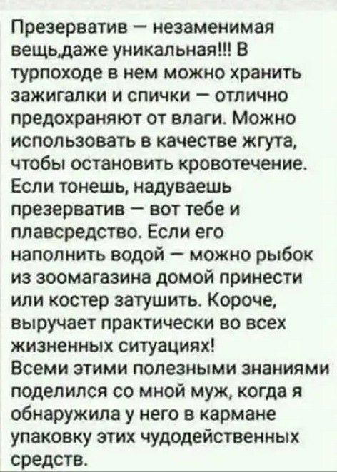 Презерватив незаменимая вещьдаже уникальная В турпоходе в нем можно хранить зажигалки и спички отлично предохраняют от влаги Можно использовать в качестве жгута чтобы остановить кровотечение Если тонешь надуваешь презерватив вот тебе и ппавсредство Если его наполнить водой можно рыбок из зоомагазине домой принести или костер затушить Короче выручает практически во всех жизненных ситуациях Всеми эт