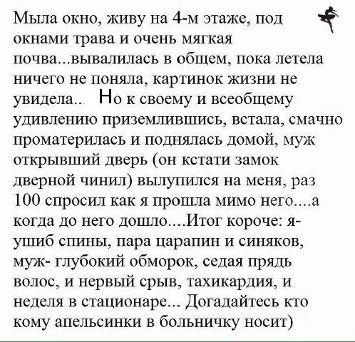 Мыла окно живу на 4 м этаже под 1 окнами трава и очень мягкая почвавывалилась в общем пока летела ничего не поняла картинок жизни не увидела Но к своему и всеобщему удивлению приземлившись встала смачно проматерилась и поднялась Домой муж открывший дверь он кстати замок дверной чинил вылупился на меня раз 100 спросил как я прошла мимо него а когда до него дошлоИтог короче я УіЦИб СПИНЫ пара царапи