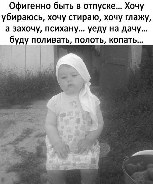 Офигенно быть в отпуске Хочу убираюсь хочу стираю хочу глажу а захочу психану уеду на дачу буду поливать полоть копать