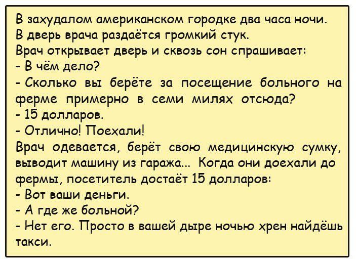 В захудалом американском городке два часа ночи В дверь врача раздаётся громкий стук Врач открывает дверь и сквозь сон спрашивает В чём дело Сколько вы берёте за посещение больного на ферме примерно в семи милях отсюда 15 долларов Отлично Поехали Врач одевается берёт свою медицинскую сумку выводит машину из гаража Когда они доехали до срермьш посетитель достаёт 15 долларов Вот ваши деньги А где же 