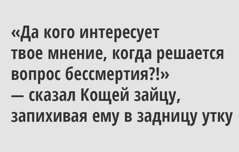 да кого интересует твое мнение когда решается вопрос бессмертия сказал Кощей зайцу запихивая ему в задницу утку