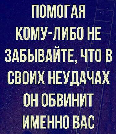 ПОМОГАЯ КОМУ ЛИБО НЕ ЗАБЫВАЙТЕ ЧТО В СВОИХ НЕУДАЧАХ ПН ОБВИНИТ ИМЕННО ВАС