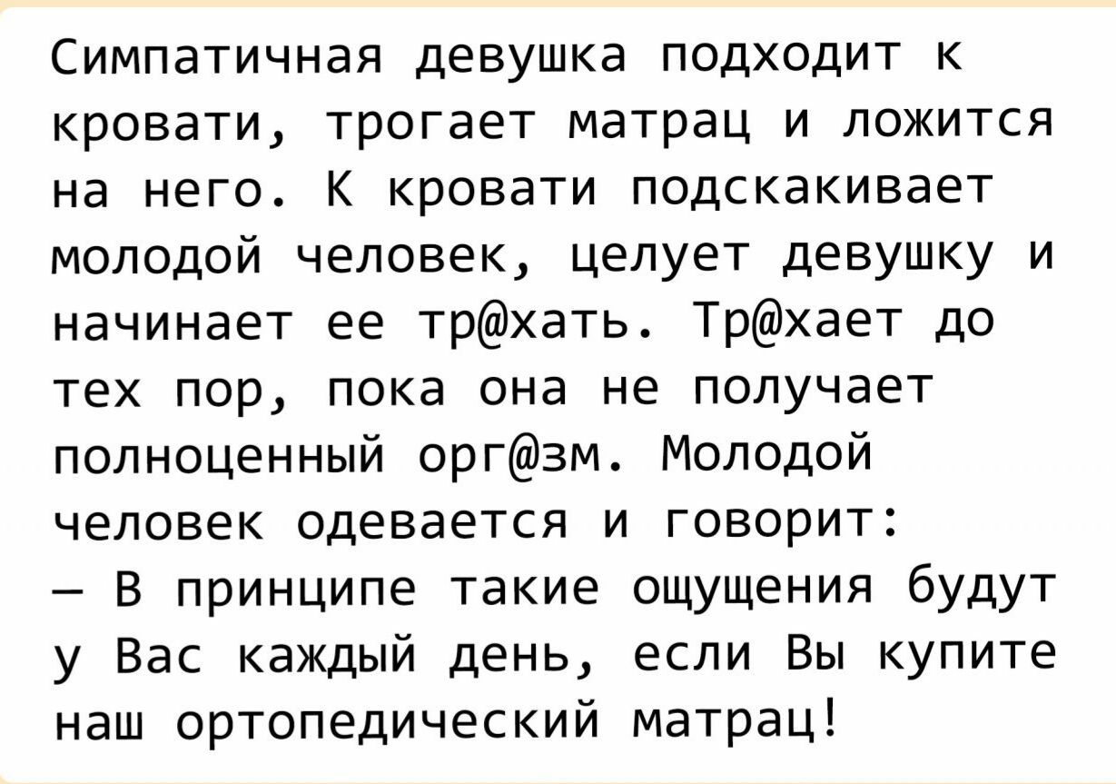 Симпатичная девушка подходит к кровати, трогает матрац и ложится на него. К кровати подскакивает молодой человек, целует девушку и начинает ее трхать. Трхает до тех пор, пока она не получает полноценный оргзм. Молодой человек одевается и говорит:  в принципе такие ощущения будут у вас каждый день, если вы купите наш ортопедический матрац!
