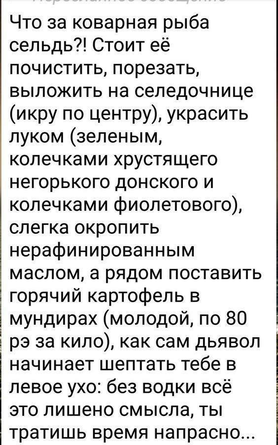 Что за коварная рыба сельдь?! Стоит её почистить, порезать, выложить на селедочнице икру по центру, украсить луком зеленым, колечками хрустящего негорького донского и колечками фиолетового, слегка окропить нерафинированным маслом, а рядом поставить горячий картофель в  мундирах молодой, по 80 рэ за кило, как сам дьявол начинает шептать тебе в левое ухо: без водки всё это лишено смысла, ты тратишь время напрасно...