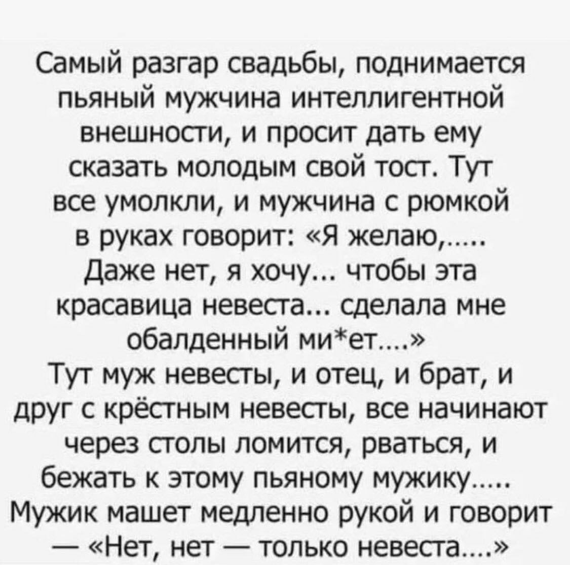 Самый разгар свадьбы, поднимается пьяный мужчина интеллигентной внешности, и просит дать ему сказать молодым свой тост. Тут все умолкли, и мужчина с рюмкой в руках говорит: «я желаю...... Даже нет, я хочу... Чтобы эта красавица невеста... Сделала мне обалденный миет....» тут муж невесты, и отец, и брат, и друг с крёстным невесты, все начинают через столы ломится, рваться, и бежать к этому пьяному мужику..... Мужик машет медленно рукой и говорит  «нет, нет  только невеста....»