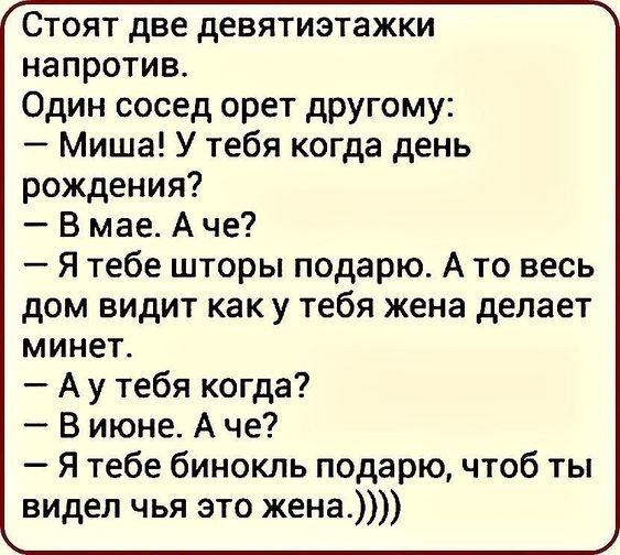 стоят две девятиэтажки напротив. Один сосед орет другому:  миша! У тебя когда день рождения?  Вмае. Аче?  Я тебе шторы подарю. А то весь дом видит как у тебя жена делает минет.  Аутебя когда?  Виюне. А че?  Я тебе бинокль подарю, чтоб ты видел чья это жена.