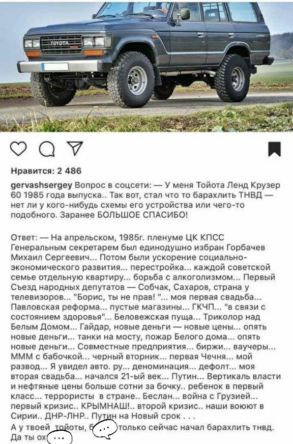 Нравится: 2 486 дегуасмзегдеу вопрос в соцсети:  у меня тойота ленд крузер 60 1985 года выпуска.. Так вот, стал что то барахлить тнвд  мет ли у когонибудь схемы его устройства или чегото подобного. Заранее большое спасибо! Ответ:  на апрельском, 1985г. Пленуме цк кпсс генеральным секретарем был единодушно избран горбачев михгил сергеевич... Потом были ускорение социально экономического развития... Перестройка... Каждой советской семье отдельную квартиру... Борьба с алкоголизмом... Первый съезд народных депутатов  собчак, сахаров, страна у телевизоров... 