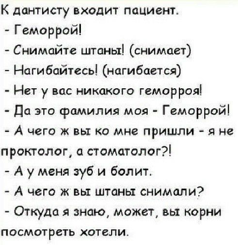 К дантисту входит пациент Геморрой Снимайте штаны снимает Нагибайтесь нагибцется Нет у вас никакого геморроя Да это фамилия моя Геморрой А чего ж вы ко мне пришли я не проктолог стоматолог А у меня зуб и болит А чего ж вы штаны снимали Откуда знаю может вы корни ПОСМОТРСТЬ ХОТСЛИ