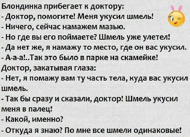 Блондинка прибегает к доктору Доктор помогите Меня укусил шмель Ничего сейчас намажем мазью Но где вы его поймаете Шмель уже улетел да нет же я намажу то место где он вас укусил А а аТак это было в парке на скамейке Доктор закатывая глаза Нет я помажу вам ту часть тела куда вас укусил шмель Так бы сразу и сказали доктор Шмель укусил меня в палец Какой именно Откуда я знаю По мне все шмели одинаков