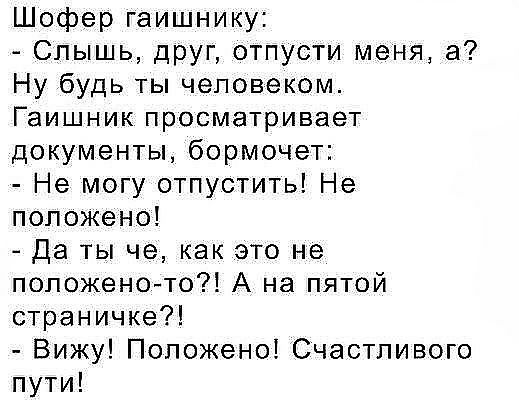 Шофер гаишнику Слышь дРУГ отпусти меня а Ну будь ты человеком Гаишник просматривает документы бормочет Не могу отпустить Не положено Да ты че как это не положеното А на пятой страничке Вижу Положено Счастливого пути