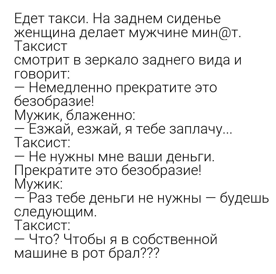 Едет такси На заднем сиденье женщина делает мужчине минт Таксист смотрит в зеркало заднего вида и говорит Немедленно прекратите это безобразие Мужик блаженно Езжай езжай я тебе заплачу Таксист Не нужны мне ваши деньги Прекратите это безобразие Мужик Раз тебе деньги не нужны будешь следующим Таксист Что Чтобы я в собственной машине в рот брал