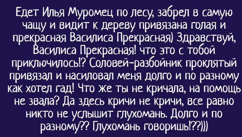 Едет Илья Муромец по лесу забрел в самую чащу и видит к дереву привязана голая и прек асная Василиса Прекрасная Здравствуй асилиса Прекрасная что это с тобой приключилось Соловейразбойник проклятый привязал и насиловал меня долго и по разному как хотел гад Что же ты не кричала на помощь не звала Да здесь кричи не кричи все равно никто не услышит глухомань Долго и по разному Птухомань говоришьт