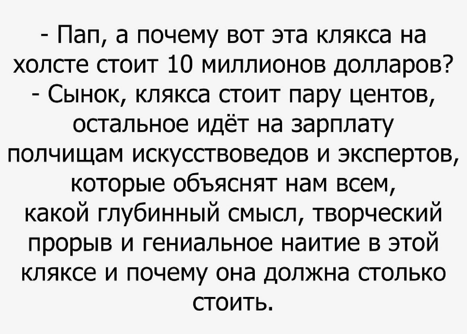Пап а почему вот эта клякса на холсте стоит 10 миллионов долларов Сынок клякса стоит пару центов остальное идёт на зарплату полчищам искусствоведов и экспертов которые объяснят нам всем какой глубинный смысл творческий прорыв и гениальное наитие в этой кляксе и почему она должна столько стоить