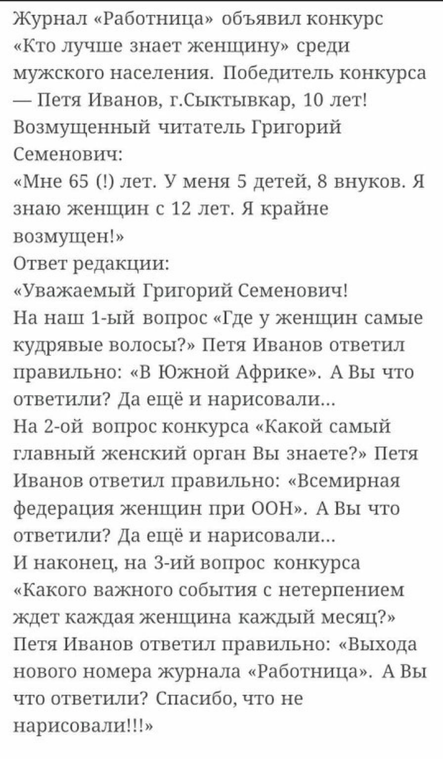 Журнал Работница объявил конкурс Кто лучше знает женщину среди мужского населения Победитель конкурса Петя Иванов гСыктывкар 10 лет Возмущенный читатель Григорий Семенович Мне 65 лет У меня 5 детей 8 внуков Я знаю женщин с 12 лет Я крайне ВОЗМУЩЕН Ответ редакции Уважаемый Григорий Семенович На наш 1 ый вопрос Где у женщин самые кудрявые волосы Петя Иванов ответил правильно В Южной Африке А Вы что 