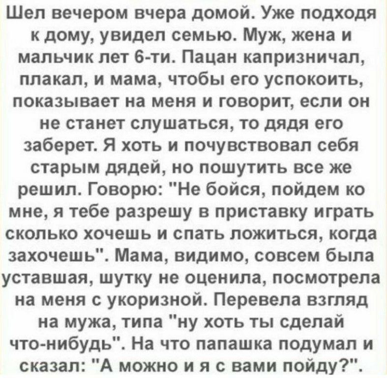 Шел вечером вчера домой Уже подходя к дому увидел семью Муж жена и мальчик лет 6 ти Пацан капризничал плакал и мама чтобы его успокоить показывает на меня и говорит если он не станет слушаться то дядя его заберет Я хоть и почувствовал себя старым дядей но пошутить все же решил Говорю Не бойся пойдем ко мне я тебе разрешу в приставку играть сколько хочешь и спать ложиться когда захочешь Мама видимо