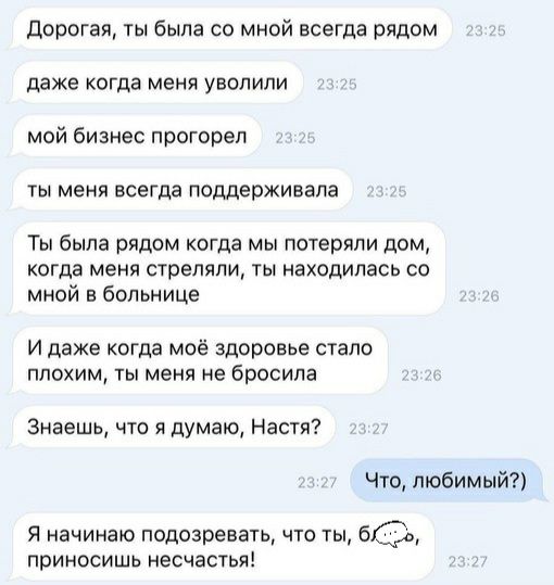 дорогая ты была со мной всегда рядом даже когда меня уволили мой бизнес прогореп ты меня всегда поддерживала Ты была рядом когда мы потеряли дом когда меня стреляли ты находилась со мной в больнице И даже когда моё здоровье стало плохим ты меня не бросила Знаешь что и думаю Настя Что любимый Я начинаю подозревать что ты 6630 приносишь несчастья