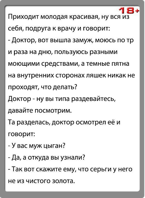 18 Приходит молодая красивая ну вся из себя подруга к врачу и говорит Доктор вот вышла замуж моюсь по тр и раза на дню пользуюсь разными моющими средствами а темные пятна на внутренних сторонах ляшек никак не проходят что делать Доктор ну вы типа раздевайтесь давайте посмотрим Та разделась доктор осмотрел её и говорит У вас муж цыган Да а откуда вы узнали Так вот скажите ему что серьги у него не И