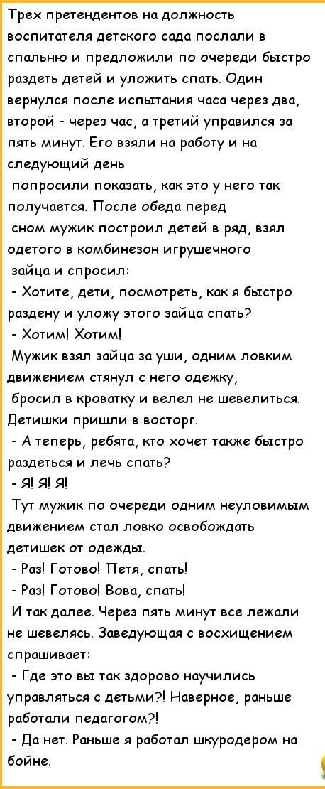 Трех претендентов на должность воспитателя детского сада послали в спальню и предложили по очереди быстро раздеть детей и уложить спать Один вернулся после испытания часа через два второй через час а третий управился за пять минут Его взяли на работу и на следующий день попросили показать как это у него так получается После обеда перед сном мужик построил детей в ряд взял одетого в комбинезон игру