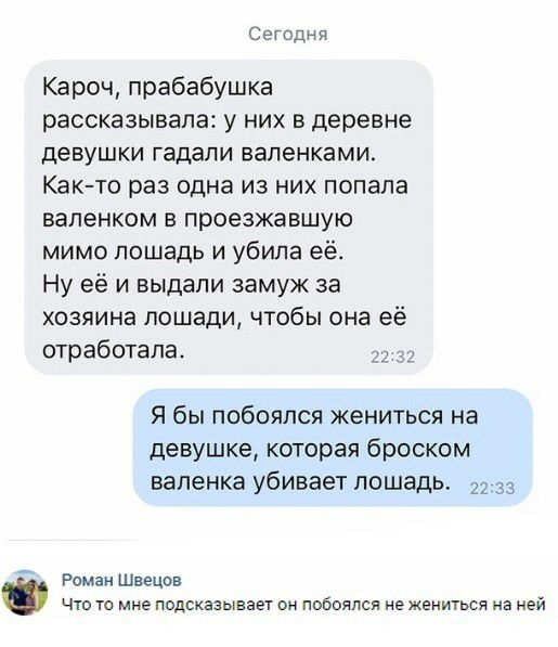 Сегодня Кароч прабабушка рассказывала у них в деревне девушки гадали вапенками Как то раз одна из них попала валенком в проезжавшую мимо лошадь и убила её Ну её и выдали замуж за хозяина лошади чтобы она её отработала 2 Я бы побоялся жениться на девушке которая броском валенка убивает лошадь 33 Роман Швецов Что то мне подсказывает он побоялся не жениться на ней