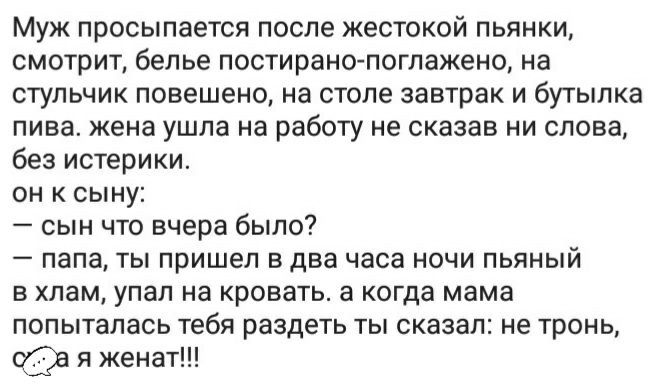 Муж просыпается после жестокой пьянки смотрит белье постирано поглажено на стульчик повешено на столе завтрак и бутылка пива жена ушла на работу не сказав ни слова без истерики он к сыну сын что вчера было папа ты пришел в два часа ночи пьяный в хлам упал на кровать а когда мама попыталась тебя раздеть ты сказал не тронь я женат