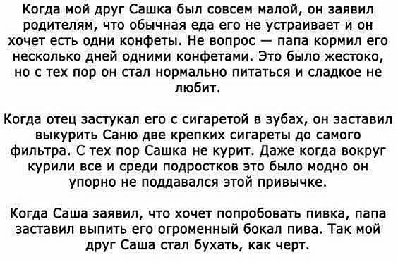 Когда мой друг Сашка был совсем малой он заявил родителям что обычная еда его не устраивает и он хочет есть одни конфеты На вопрос папа кормил его несколько дней одними конфетами Это было жестоко но с тех пор он стал нормально питаться и сладкое не любит Когда отец застукал его с сигаретой в зубах он заставил выкурить Саню две крепких сигареты до самого фильтра С тех пор Сашка не курит Даже когда 