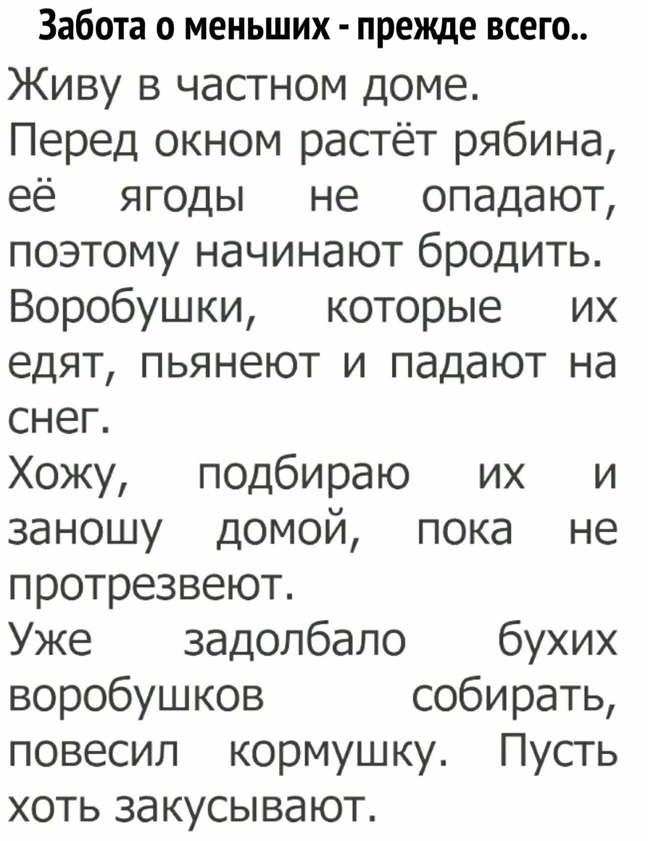Забота о меньших  прежде всего.. Живу в частном доме. Перед окном растёт рябина, её ягоды не  опадают, поэтому начинают бродить. Воробушки,  которые  их едят, пьянеют и падают на снег. Хожу, подбираю  их и заношу домой, пока не протрезвеют. Уже задолбало бухих воробушков собирать, повесил  кормушку. Пусть хоть закусывают.