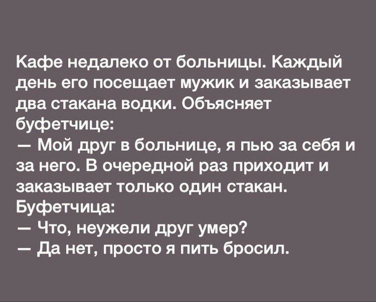 Кафе недалеко от больницы Каждый день его посещает мужик и заказывает два стакана водки Объясняет буфетчице Мой друг в больнице я пью за себя и за него В очередной раз приходит и заказывает только один стакан Буфетчица Что неужели друг умер да нет просто я пить бросил