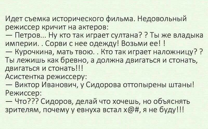 Идет съемка исторического фильма Недовольный режиссер кричит на актеров Петров Ну кто так играет султана Ты же владыка империи Сорви с нее одежду Возьми ее Курочкина мать твоюс Кто так играет наложницу Ты лежишь как бревно а должна двигаться и стонать двигаться и стонать Асистентка режиссеру Виктор Иванович у Сидорова оттопырены штаны Режиссер Что Сидоров делай что хочешь но объяснять зрителям поч