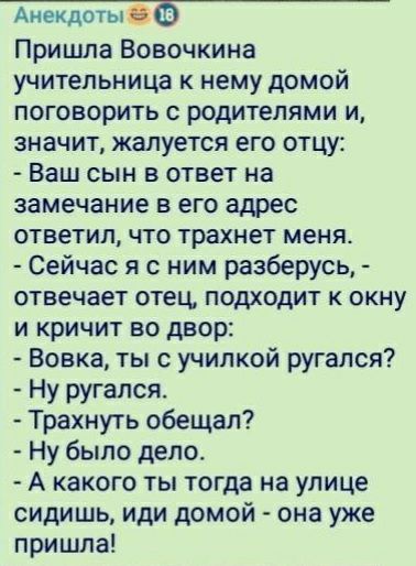 Аиекдотыёб Пришла Вовочкина учительница к нему домой поговорить с родителями и значит жалуется его отцу Ваш сын в ответ на замечание в его адрес ответил что трахнет меня Сейчас я с ним разберусь отвечает отец подходит к окну и кричит во двор Вовка тыс училкой ругался Ну ругался Трахнуть обещал Ну было дело А какого ты тогда на улице сидишь иди домой она уже пришла