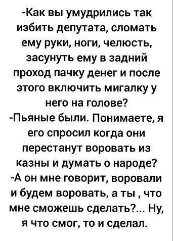 Как вы умудрились так избить депутата сломать ему руки ноги челюсть засунуть ему в задний проход пачку денег и после этого включить мигалку у него на голове Пьяные были Понимаете я его спросил когда они перестанут воровать из казны и думать о народе А он мне говорит воровали и будем воровать а ты что мне сможешь сделать Ну я что смог то и сделал