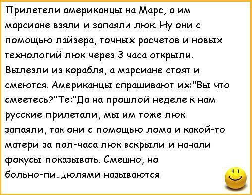 Прилетели американцы на Марс а им марсиане взяли и запаяли люк Ну они с помощью лайзера точных расчетов и новых технологий люк через 3 часа открыли Вылезли из корабля а марсиане стоят и смеются Американцы спрашивают ихВы что смеетесь Те Да на прошлой неделе к нам русские прилетали мы им тоже люк запаяли так они с помощью лома и какой то матери за пол часа люк вскрыли и начали срокусы показывать См